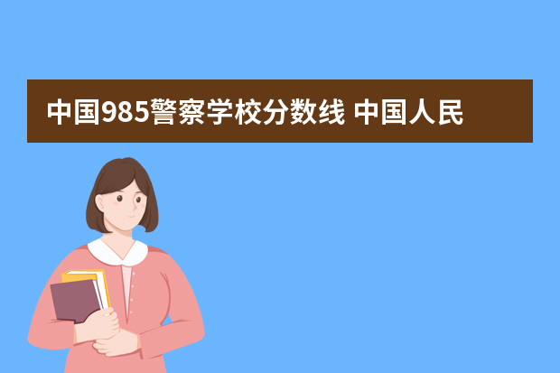 中国985警察学校分数线 中国人民警察大学分数线